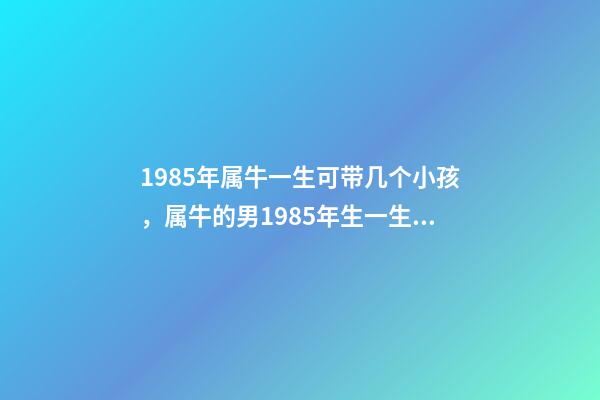 1985年属牛一生可带几个小孩，属牛的男1985年生一生有几个孩子 1985年属牛何时添子女，1985年属牛是什么命-第1张-观点-玄机派